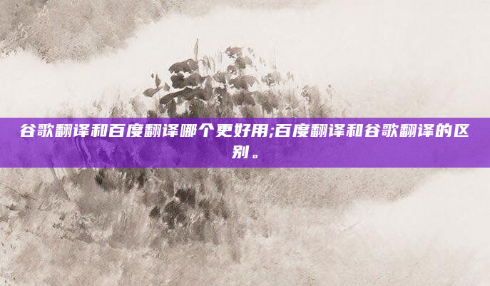 谷歌翻译和百度翻译哪个更好用;百度翻译和谷歌翻译的区别。