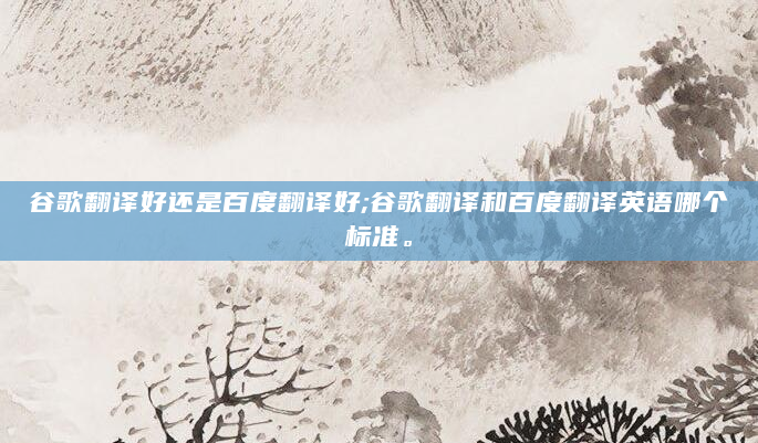 谷歌翻译好还是百度翻译好;谷歌翻译和百度翻译英语哪个标准。