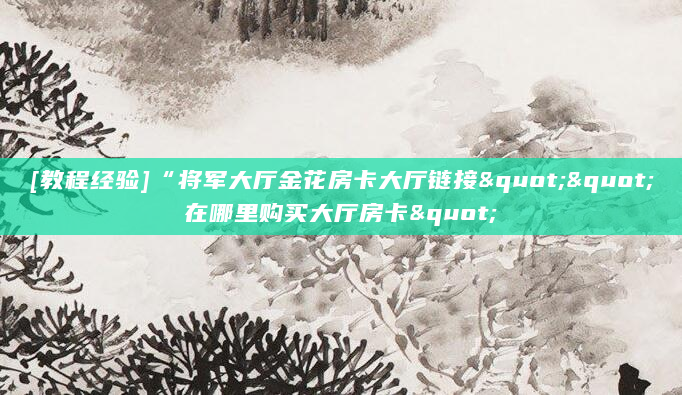 [教程经验]“将军大厅金花房卡大厅链接""在哪里购买大厅房卡"