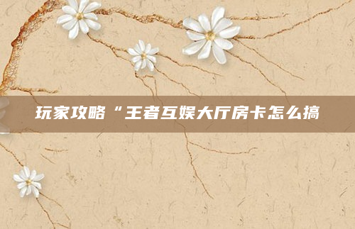 玩家攻略“王者互娱大厅房卡怎么搞