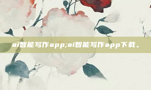 ai智能写作app;ai智能写作app下载。