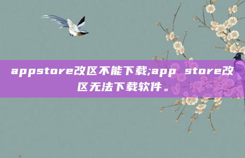 appstore改区不能下载;app store改区无法下载软件。