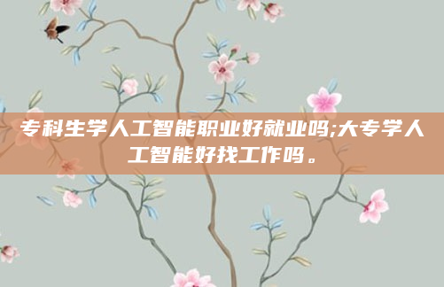 专科生学人工智能职业好就业吗;大专学人工智能好找工作吗。