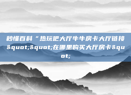 秒懂百科“热玩吧大厅牛牛房卡大厅链接""在哪里购买大厅房卡"