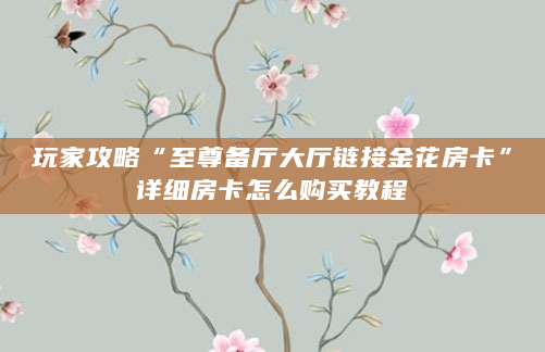 玩家攻略“至尊备厅大厅链接金花房卡”详细房卡怎么购买教程