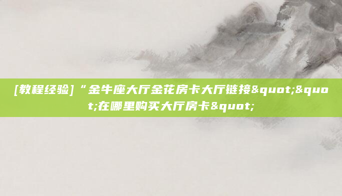 [教程经验]“金牛座大厅金花房卡大厅链接""在哪里购买大厅房卡"