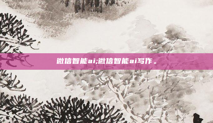 微信智能ai;微信智能ai写作。