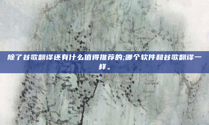 除了谷歌翻译还有什么值得推荐的;哪个软件和谷歌翻译一样。