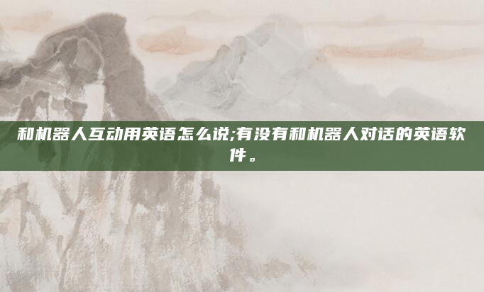 和机器人互动用英语怎么说;有没有和机器人对话的英语软件。