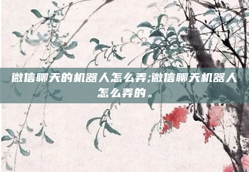 微信聊天的机器人怎么弄;微信聊天机器人怎么弄的。