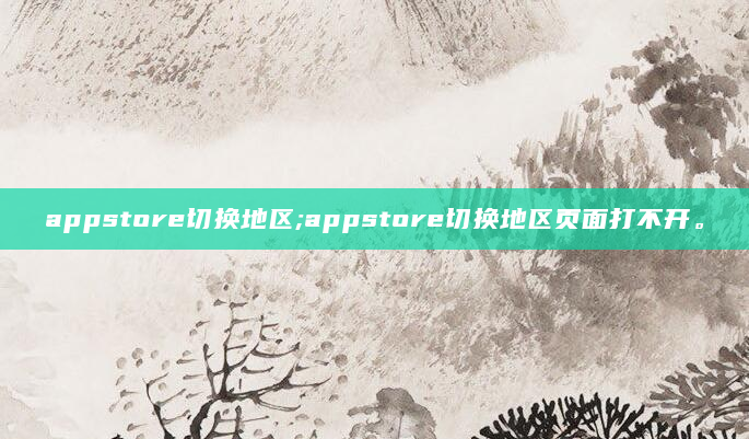 appstore切换地区;appstore切换地区页面打不开。