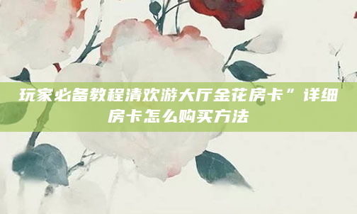 玩家必备教程清欢游大厅金花房卡”详细房卡怎么购买方法