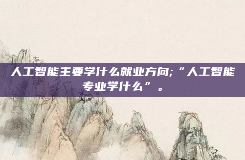 人工智能主要学什么就业方向;“人工智能专业学什么”。