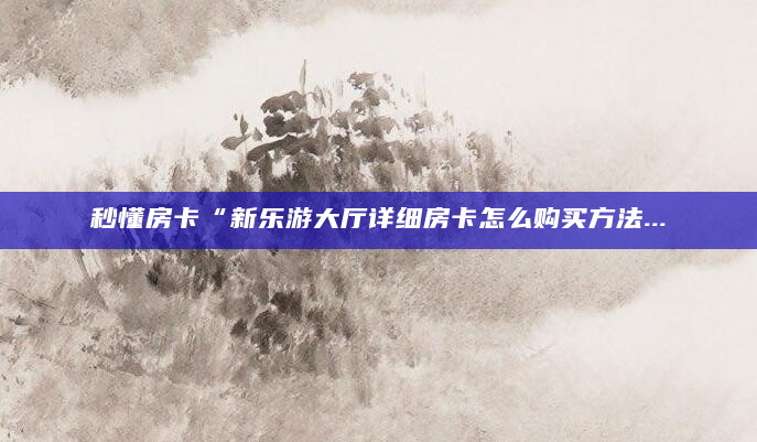 秒懂房卡“新乐游大厅详细房卡怎么购买方法...