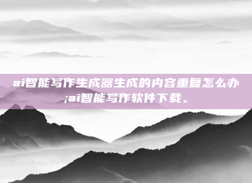 ai智能写作生成器生成的内容重复怎么办;ai智能写作软件下载。