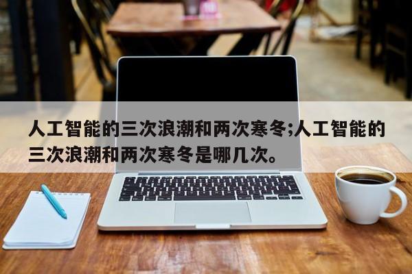 人工智能的三次浪潮和两次寒冬;人工智能的三次浪潮和两次寒冬是哪几次。