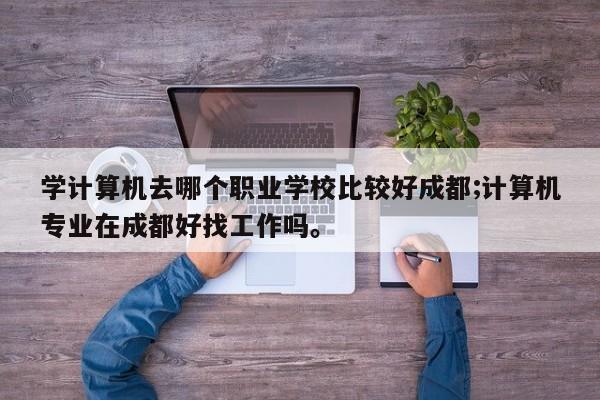 学计算机去哪个职业学校比较好成都;计算机专业在成都好找工作吗。
