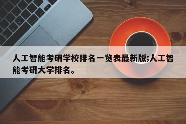 人工智能考研学校排名一览表最新版;人工智能考研大学排名。