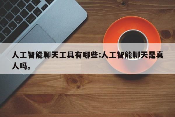人工智能聊天工具有哪些;人工智能聊天是真人吗。