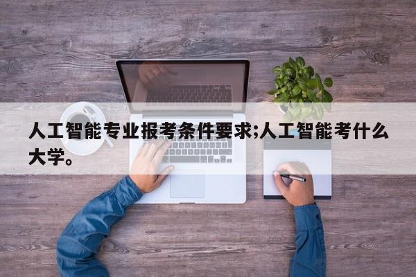 人工智能专业报考条件要求;人工智能考什么大学。