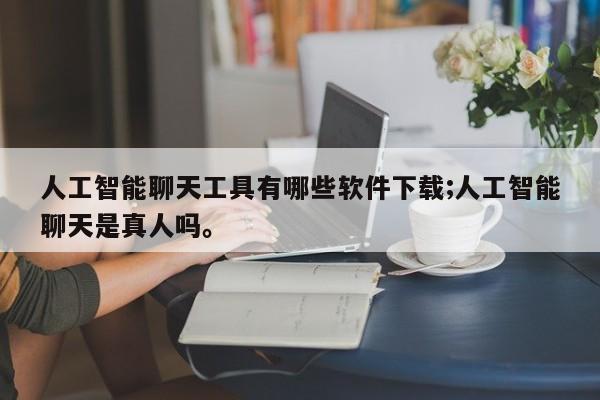 人工智能聊天工具有哪些软件下载;人工智能聊天是真人吗。
