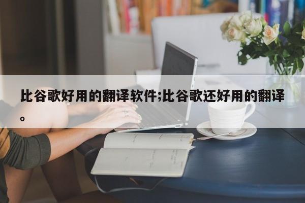 比谷歌好用的翻译软件;比谷歌还好用的翻译。