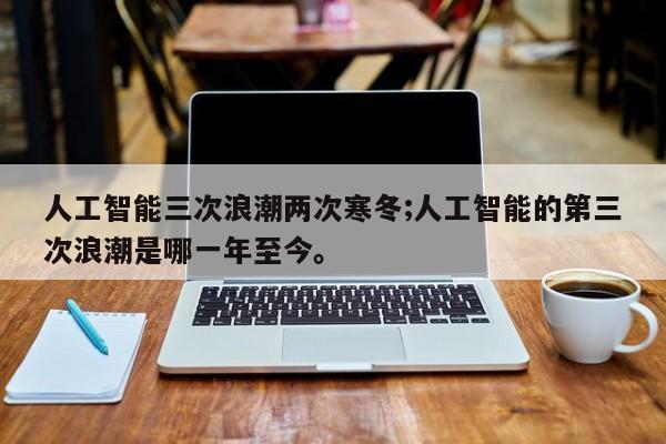 人工智能三次浪潮两次寒冬;人工智能的第三次浪潮是哪一年至今。