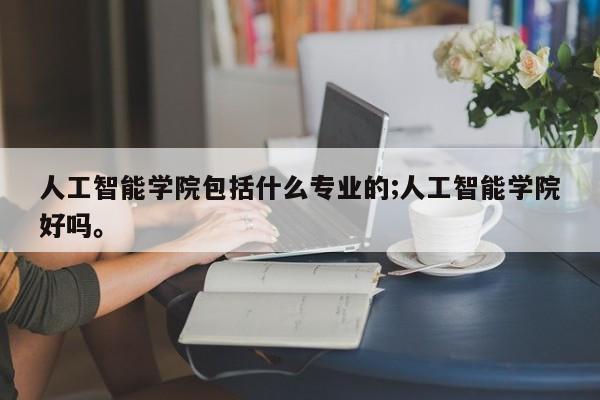 人工智能学院包括什么专业的;人工智能学院好吗。