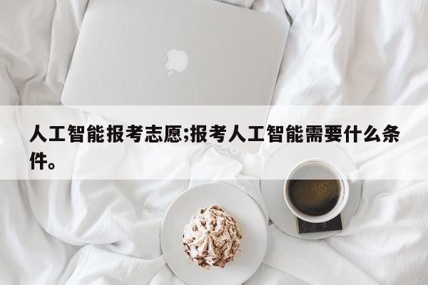 人工智能报考志愿;报考人工智能需要什么条件。