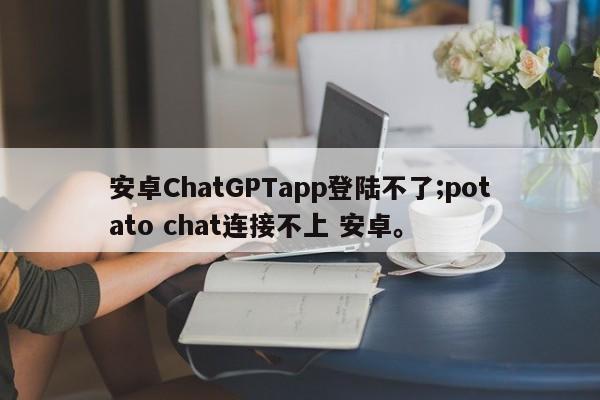 安卓ChatGPTapp登陆不了;potato chat连接不上 安卓。
