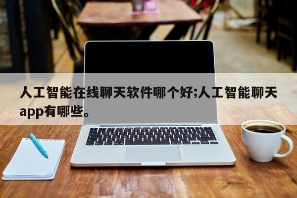 人工智能在线聊天软件哪个好;人工智能聊天app有哪些。