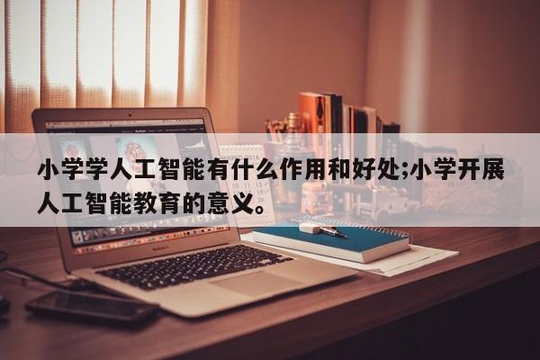 小学学人工智能有什么作用和好处;小学开展人工智能教育的意义。