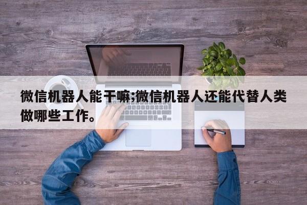 微信机器人能干嘛;微信机器人还能代替人类做哪些工作。