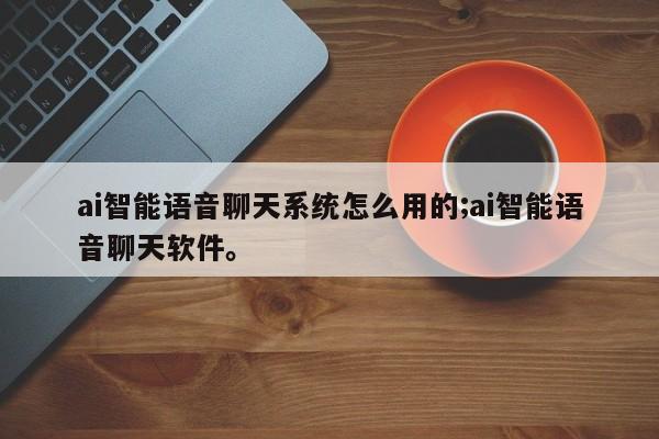 ai智能语音聊天系统怎么用的;ai智能语音聊天软件。