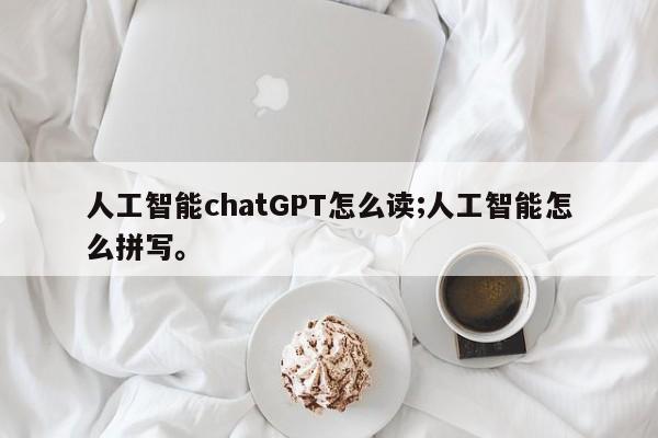 人工智能chatGPT怎么读;人工智能怎么拼写。