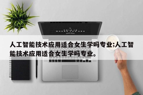 人工智能技术应用适合女生学吗专业;人工智能技术应用适合女生学吗专业。