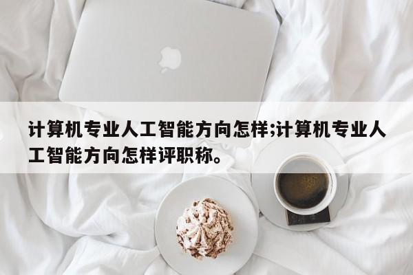 计算机专业人工智能方向怎样;计算机专业人工智能方向怎样评职称。
