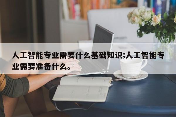人工智能专业需要什么基础知识;人工智能专业需要准备什么。