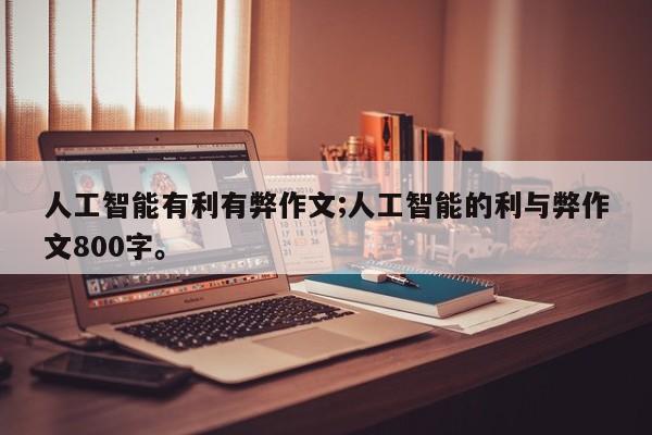 人工智能有利有弊作文;人工智能的利与弊作文800字。