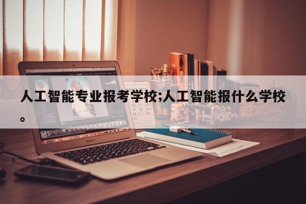 人工智能专业报考学校;人工智能报什么学校。