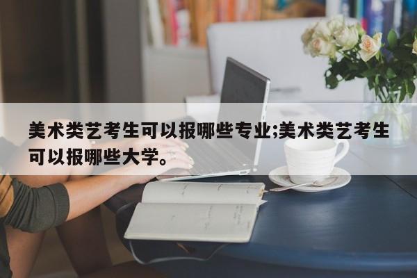 美术类艺考生可以报哪些专业;美术类艺考生可以报哪些大学。