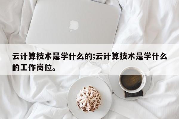 云计算技术是学什么的;云计算技术是学什么的工作岗位。