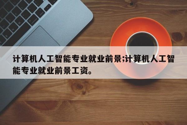 计算机人工智能专业就业前景;计算机人工智能专业就业前景工资。