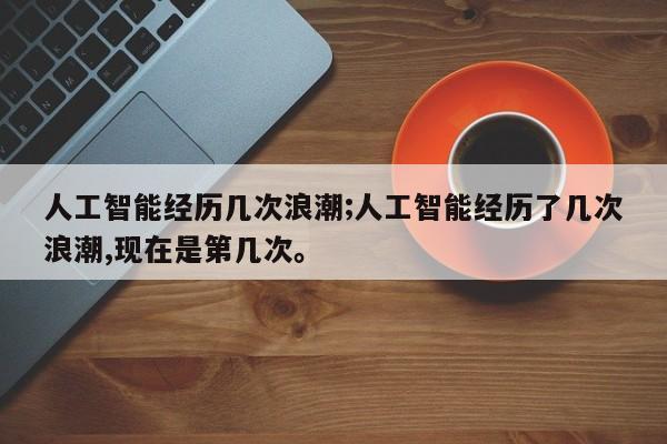 人工智能经历几次浪潮;人工智能经历了几次浪潮,现在是第几次。