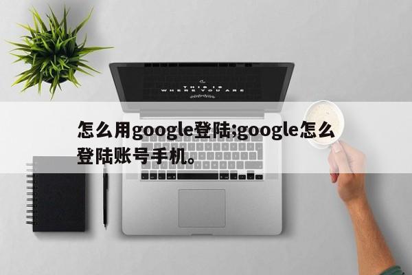 怎么用google登陆;google怎么登陆账号手机。