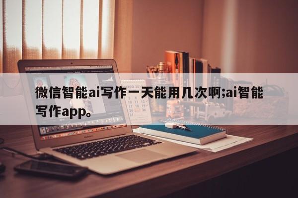 微信智能ai写作一天能用几次啊;ai智能写作app。